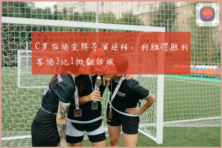 C罗临场变阵导演逆转,利雅得胜利客场3比1掀