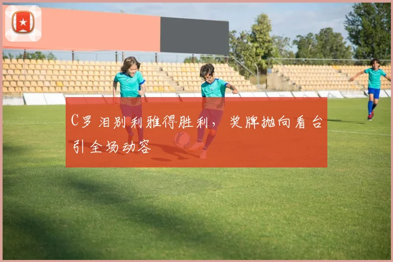C罗泪别利雅得胜利,奖牌抛向看台引全场动容