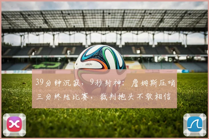 39分钟沉寂,9秒封神:詹姆斯压哨三分终结比赛,