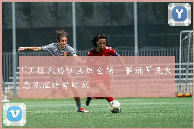 C罗惊天怒吼点燃全场,解说罕见失态见证传奇